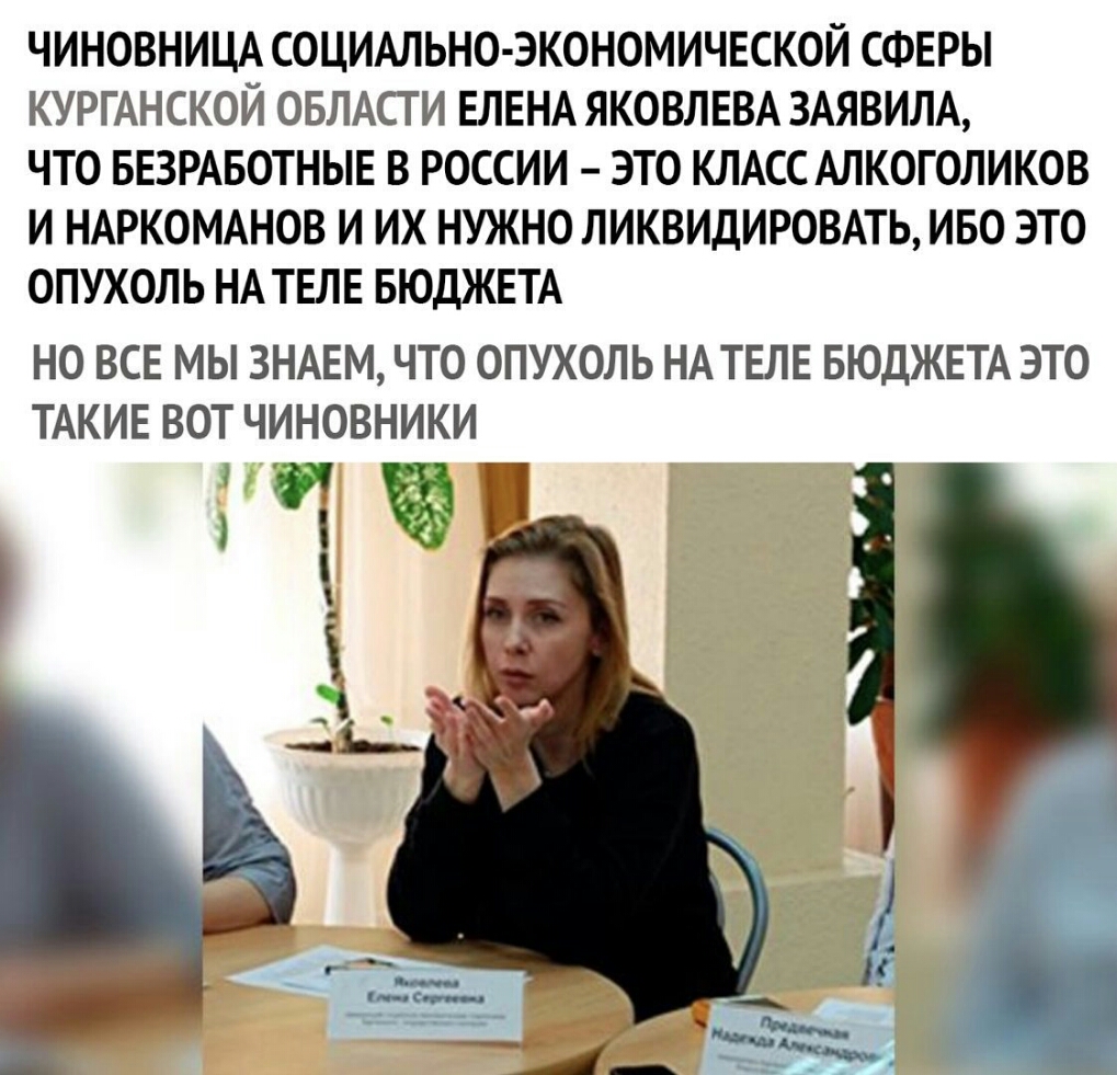 ЧИНОВНИЦА СОЦИАЛЬНО ЭКОНОМИЧЕСКОЙ СФЕРЫ КУРГАНСКОЙ ОБЛАСТИ ЕЛЕНА ЯКОВЛЕВА ЗАЯВИЛА ЧТО БЕЗРАБОТНЫЕ В РОССИИ ЭТО КЛАСС АЛКОГОЛИКОВ И НАРКОМАНОВ И ИХ НУЖНОЛИКВИДИРОВАТЬ ИБО ЭТО ОПУХОЛЬ НА ТЕЛЕ БЮДЖЕТА НО ВСЕ МЫ ЗНАЕМ ЧТО ОПУХОЛЬ НАТЕЛЕ БЮДЖЕТА ЭТО ТАКИЕ ВОТ ЧИНОВНИКИ