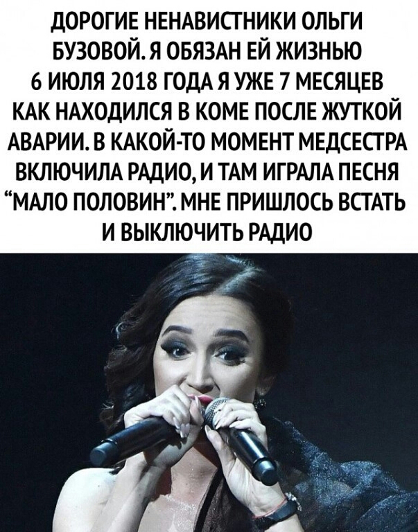 дОРОГИЕ НЕНАВИСГНИКИ ОЛЬГИ БУЗОВОЙ Я ОБЯЗАН ЕЙ ЖИЗНЬЮ 6 ИЮЛЯ 2018 ГОДАЯ УЖЕ 7 МЕСЯЦЕВ КАК НАХОДИЛСЯ В КОМЕ ПОСЛЕ ЖУТКОЙ АВАРИИ В КАКОЙТО МОМЕНТ МЕДСЕСГРА ВКЛЮЧИЛА РАДИО И ТАМ ИГРАЛА ПЕСНЯ МАЛО ПОЛОВИН МНЕ ПРИШЛОСЬ ВСТАТЬ И ВЫКЛЮЧИТЬ РАДИО