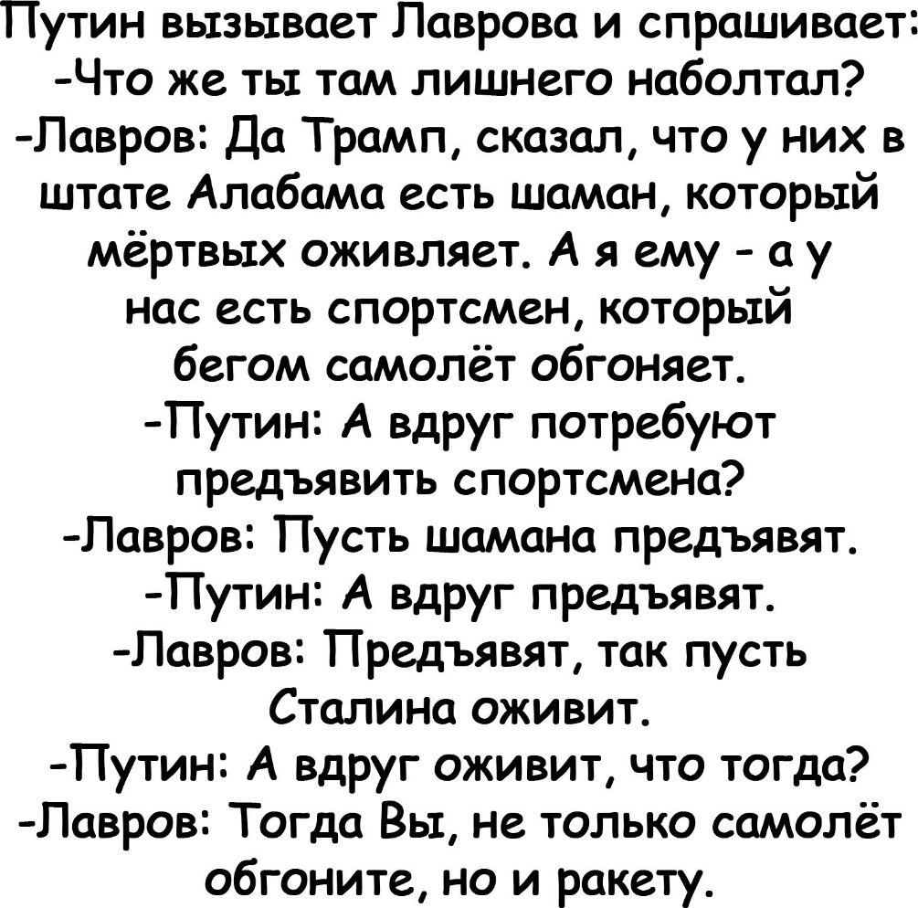 Путин вызывает Лаврова и спрашивает Что же ты там лишнего наболтал Лавров Да Трамп сказал что у них в штате Алабама есть шаман который мёртвых оживляет А я ему а у нас есть спортсмен который бегом самолёт обгоняет Путин А вдруг потребуют предъявить спортсмена Павров Пусть шамана предъявят Путин А вдруг предъявят Лавров Предъявят так пусть Сталина оживит Путин А вдруг оживит что тогда Лавров Тогда 