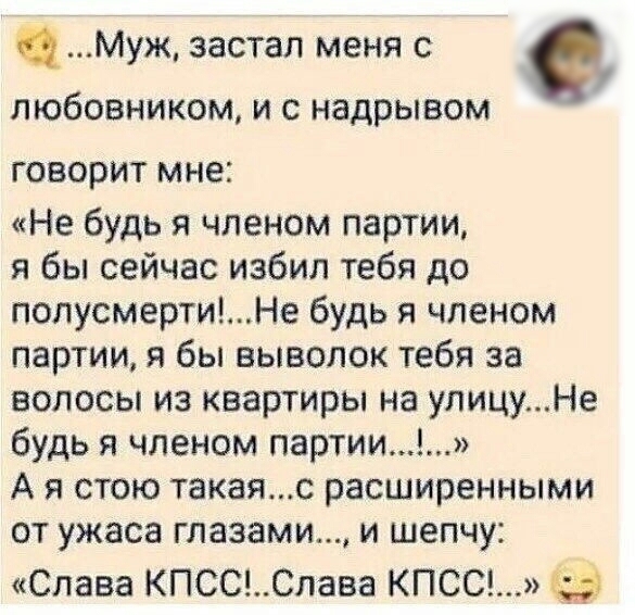 Муж застал меня с ПЮбОВНИКОМ И С надрывом ГОВОРИТ мне Не будь я членом партии я бы сейчас избил тебя до попусмертиНе будь я членом партии я бы выводок тебя за волосы из квартиры на улицуНе будь я членом партии А я стою такаяс расширенными от ужаса глазами и шепчу Слава КПСССлава КПСС