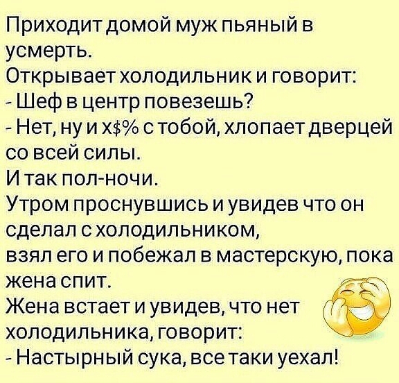 Приходитдомой муж пьяный в усмерть Открывает холодильник и говорит Шеф в центр повезешь Нет ну и Х с тобой хлопает дверцей со всей силы И так пол ночи Утром проснувшись и увидев что он сделал схолодильником взял его и побежал в мастерскую пока жена спит Жена встает и увидев что нет холодильника говорит Настырный сука все таки уехал