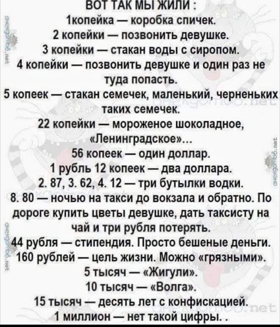 ВОТ ТАК мы жили 1копейка коробка спичек 2 копейки позвонить девушке _ 3 копейки стакан воды с сиропом 4 копейки позвонить девушке и один раз не туда попасть 5 копеек стакан семечек маленький черненьких таких семечек 22 копейки мороженое шоколадное Ленинградское 56 копеек один доллар 1 рубль 12 копеек два доллара 2 87 3 62 4 12 три бутылки водки 8 80 ночью на такси до вокзала и обратно По дороге ку
