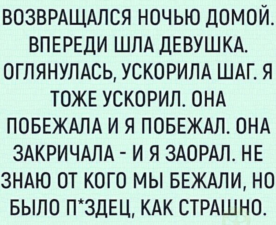 ВОЗВРАЩАПСЯ НОЧЬЮ ДОМОЙ ВПЕРЕДИ ШЛА ДЕВУШКА ОГЛЯНУПАСЬ УСКОРИЛА ШАГ Я ТОЖЕ УСКОРИП ОНА ПОБЕЖАЛА И Я ПОБЕЖАЛ ОНА ЗАКРИЧАЛА И Я ЗАОРАЛ НЕ ЗНАЮ ОТ КОГО МЫ БЕЖАЛИ НО БЫЛО П3ДЕЦ КАК СТРАШНО