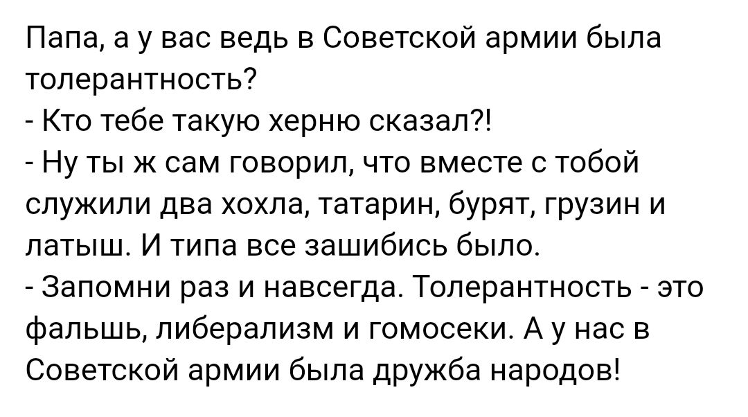 Папа а у вас ведь в Советской армии была толерантность Кто тебе такую херню сказал7 Ну тыж сам говорил что вместе с тобой служили два хохла татарин бурят грузин и латыш И типа все зашибись было _ Запомни раз и навсегда Толерантность _ зто фальшь либерализм и гомосеки А у нас в Советской армии была дружба народов