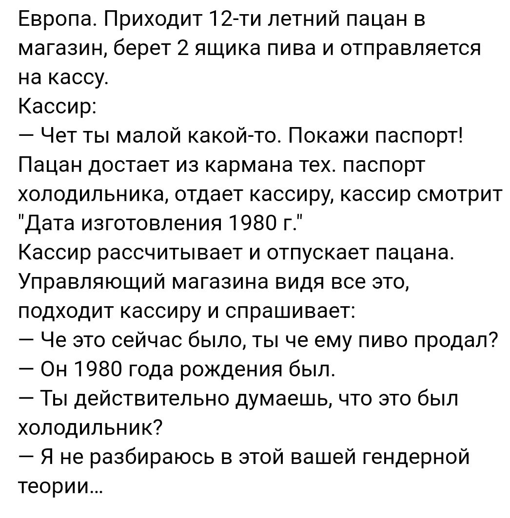 Европа Приходит 12 ти летний пацан в магазин берет 2 ящика пива и отправляется на кассу Кассир Чет ты малой какой то Покажи паспорт Пацан достает из кармана тех паспорт холодильника отдает кассиру кассир смотрит Дата изготовления 1980 г Кассир рассчитывает и отпускает пацана Управляющий магазина видя все это подходит кассиру и спрашивает Че это сейчас было ты че ему пиво продал Он 1980 года рожден