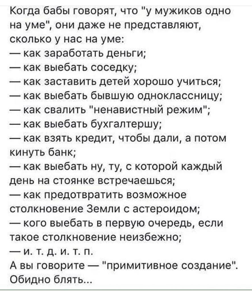 Когда бабы говорит что у мужиков одно на уме они даже не представляют сколько у нас на уме как заработать деньги как выебать соседку как заставить детей хорошо учиться как выебать бывшую одноклассницу как свалить ненавистный режим как выебать букгаптершу как взять кредит чтобы дали а потом кинуть банк как выебать ну ту с которой каждый день на стоянке встречаешься как предотвратить возможное столк