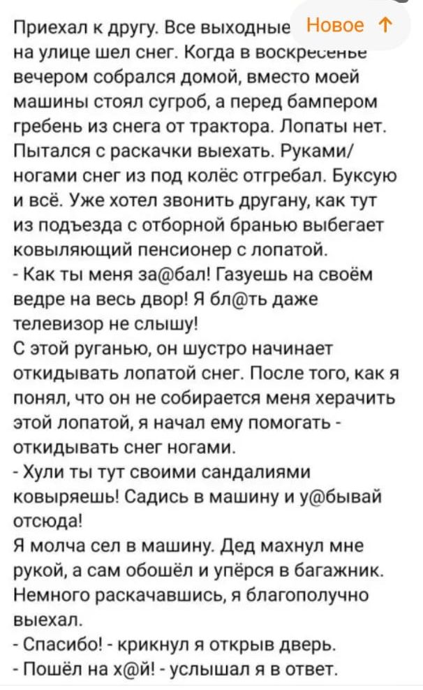Приехал к другу Все выходные Новое на улице шел снег Когда в воскресенье вечером собрался домой вместо моей машины стоял сугроб а перед бампером гребень из снега от трактора Лопаты нет Пытался с раскачки выехать Руками ногами снег из под колёс отгребал Буксую и всё Уже хотел звонить другану как тут из подъезда с отборной браныо выбегает ковылпющий пенсионер с лопатой Как ты меня забап Газуешь на с