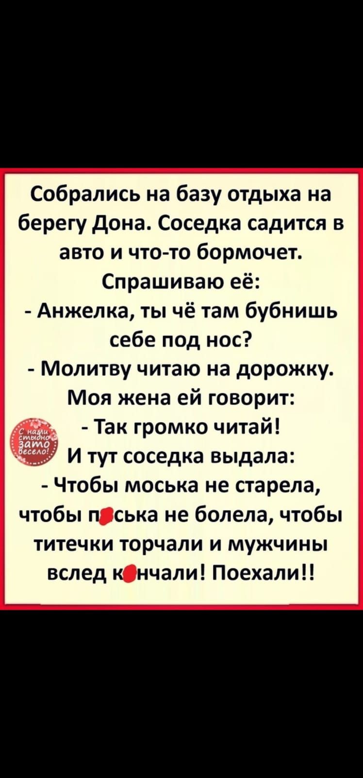 Собрались на базу отдыха на берегу Дона Соседка садится в авто и что то бормочет Спрашиваю её Анжелка ты чё там бубнишь себе под нос Молитву читаю на дорожку Моя жена ей говорит Так громко читай И тут соседка выдала Чтобы моська не старела чтобы пська не болела чтобы титечки торчали и мужчины вслед кнчали Поехали