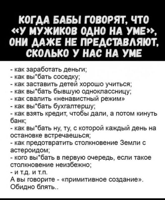 КОГДА БАБЫ ГОВОРЯТ ЧТО У МУЖИКОВ ОДНО НА УМЕ ОНИ ДАЖЕ НЕ ПРЕДСТАВЛЯЮТ СКОЛЬКО У НАС НА УМЕ как заработать деньги как выбать соседку как заставить детей хорошо учиться как выбать бывшую одноклассницу как свалить ненавистный режим как выбать бухгалтершу как взять кредит чтобы дали а потом кинуть банк как выбать ну ту с которой каждый день на остановк