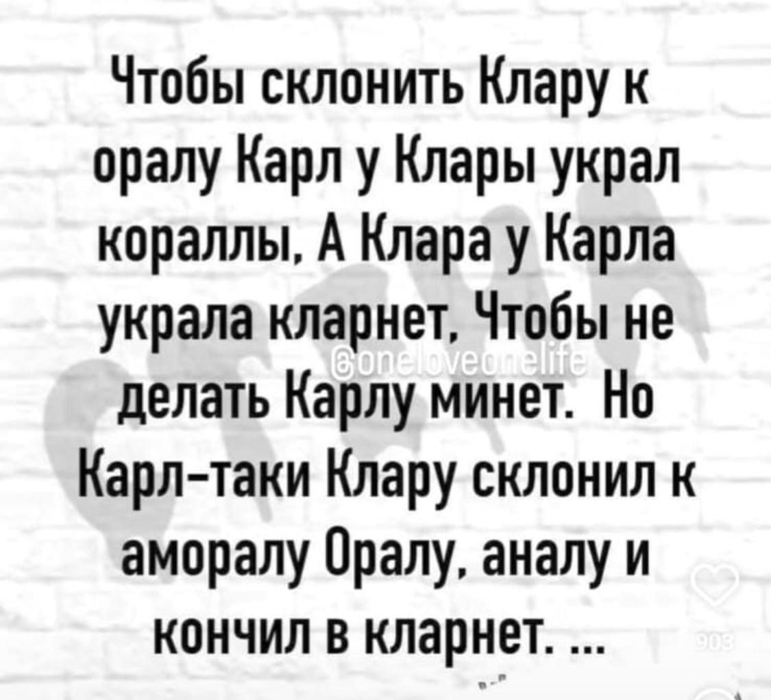 Чтобы склонить Клару к оралу Карл у Клары украл кораллы А Клара у Карла украла кларнет Чтобы не делать Карлу минет Но Карл таки Клару склонил к аморалу Оралу аналу и кончил в кларнет