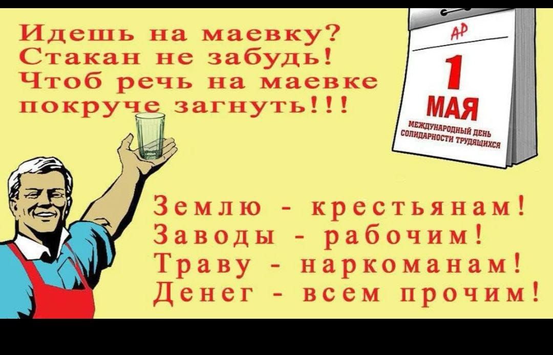 Идёшь на маёвку? Стакан не забудь! Чтоб речь на маёвке покруче загнуть!!!

1 МАЯ
Международный день солидарности трудящихся

Землю - крестьянам! Заводы - рабочим! Траву - наркоманам! Денег - всем прочим!