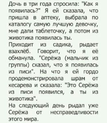 дочь и три года спросила Как я появилась Я ей сказала что пришла в аптеку выбрала по каталогу самую лучшую девочку мне дали таблеточку а потом из животика появилась ты Приходит из садика рыддет взахпёб Говорит что я её обманула Серёжа мальчик из группы сказал что я появилась из писи На что я ей гордо продемонарировала шрам от кесарева и сказала Это Серёжа из писи появился а ты из животика На следу