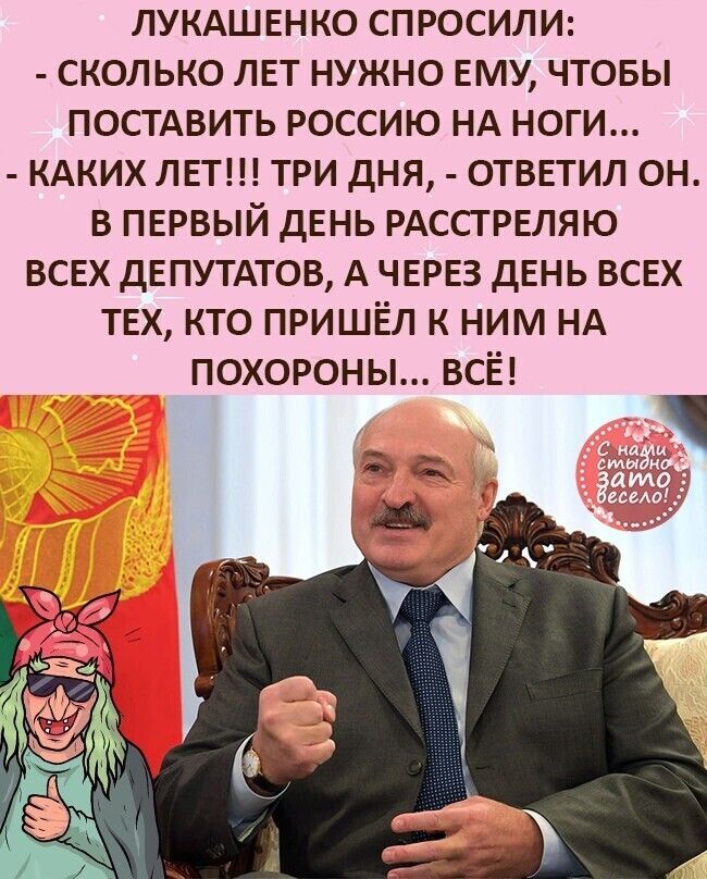 ЛУКАШЕНКО спросили сколько ЛЕТ нужно ЕМУ чтовы постдвить россию НА ноги КАКИХ ЛЕТ три дня ОТВЕТИЛ он в ПЕРВЫЙ дЕнь РАССТРЕЛЯЮ ВСЕХ ДЕПУТАТОВ А ЧЕРЕЗ дЕнь ВСЕХ ТЕХ кто пришёл к ним НА похороны всё за