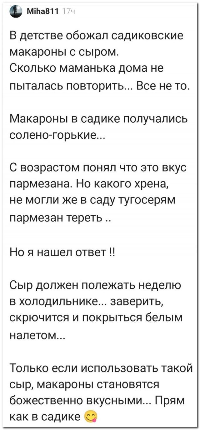 мтаап В детстве обожал СЭДИКОВСКИе макароны С СЫРОМ СКОЛЬКО маменька дома не ПЫТЭЛЗСЬ ПОВТОРИТЬ Все не ТО Макароны В садике ПОПУЧЗПИСЬ СОПЕНОГОРЬКИе С возрастом ПОНЯП ЧТО ЭТО ВКУС пармезана НО КЭКОГО хрена не МОГЛИ же В саду тугосерям пармезан тереть Но я нашел ответ Сыр должен полежать неделю В ХОЛОДИЛЬНИКе ЗЭВЭРИТЬ СКРЮЧИТСЯ И ПОКРЫТЬСЯ белым налетом Только если использовать такой сыр макароны с