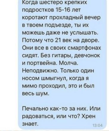 Когда шестеро крепких подростков 15 16 лет коротают прохладный вечер в твоем подъезде ты их можешь даже не услышать Потому что 21 век на дворе Они все в своих смартфонах сидят Без гитары девчонок и портвейна Молча Неподвижно Только один носом шмыгнул когда я мимо проходил это и был весь шум Печально как то за них Или радоваться или что Хрен знает