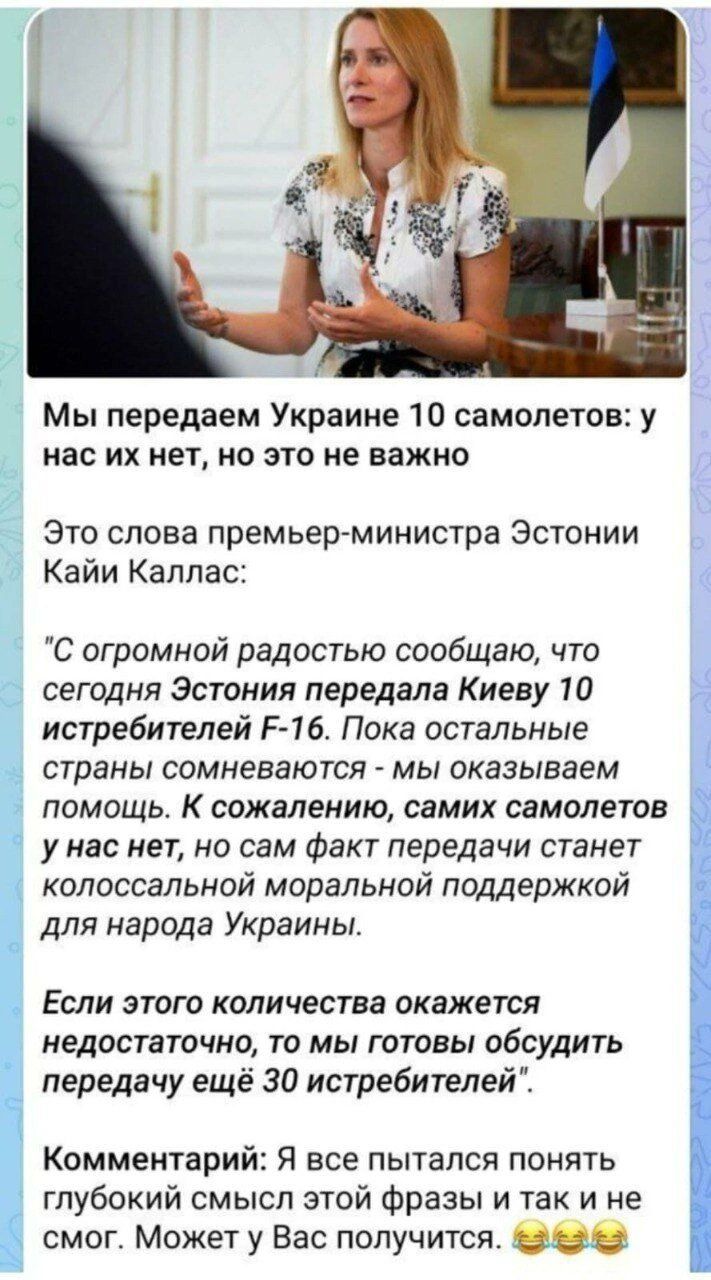 1 Мы передаем Украине 10 самолетов у нас их нет но это не важно Это слова премьерминистра Эстонии Кайи Каллас С огромной радостью сообщаю что сегодня Эстония передала Киеву 10 истребителей Р 1б Пока остальные страны сомневаются мы оказываем помощь К сожалению самих самолетов у нас нет но сам Факт передачи станет колоссальной моральной поддержкой для народа Украины Если этого количества окажется не