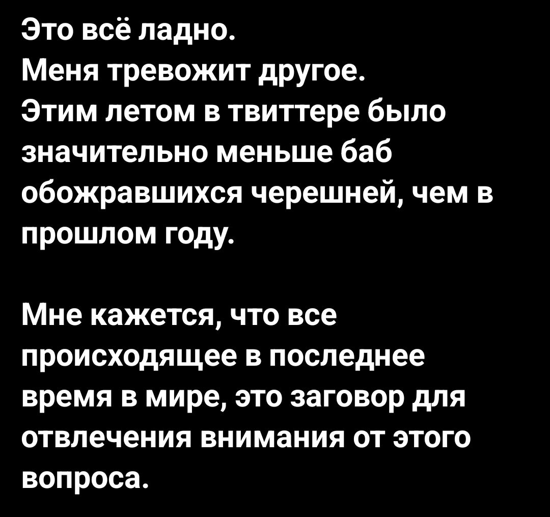 Это всё ладно Меня тревожит другое Этим летом в твиттере было значительно меньше баб обожравшихся черешней чем в прошлом году Мне кажется что все происходящее в последнее время в мире это заговор для отвлечения внимания от этого вопроса