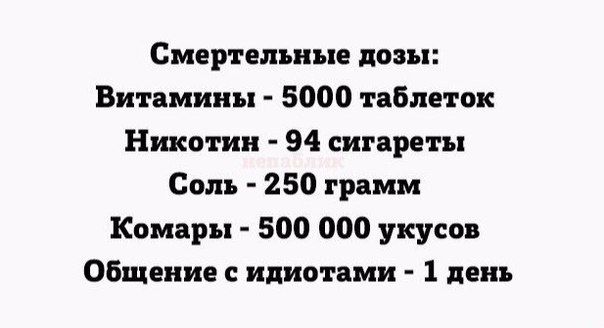 Смертельные дозы:
Вitamины - 5000 таблеток
Никотин - 94 сигареты
Соль - 250 грамм
Комары - 500 000 укусoв
Общение с идиотами - 1 день