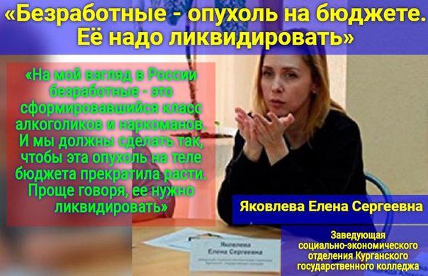 «Безработные - опухоль на бюджете. Её надо ликвидировать»

«На мой взгляд, в России безработные - это сформировавшийся класс алкоголиков и наркоманов. И мы должны сделать так, чтобы эта опухоль на теле бюджета прекратила расти. Проще говоря, её нужно ликвидировать»

Яковлева Елена Сергеевна

Заведующая социально-экономического отделения Красногорского государственного колледжа