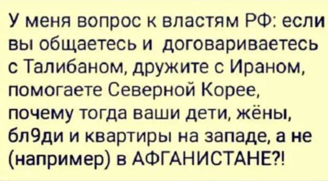 У меня вопрос к властям РФ: если вы общаетесь и договариваетесь с Талибаном, дружите с Ираном, помогаете Северной Корее, почему тогда ваши дети, жёны, бл9ди и квартиры на западе, а не (например) в АФГАНИСТАНЕ?!