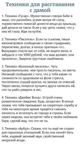 Техники для расставания с дамой. 1. Техника «Гусар». Мужественно говори бабе в лицо, что развлюбил, утирай слезы, торжественно помогаи донести вещи до крыльца, дай ей на такси. 2. Техника «Писатель». Если ты ссыльник, пиши километрическое сообщение о своих страданиях, перипетиях, долгах, в конце припиши «П.С. Вынужден спасти вас от себя» и заклей грустным смайликом. 3. Техника «Больной писатель». Начни сообщение о том, что у тебя какие-то сложности со здоровьем на фоне стресса, продолжай в красках. 4. Техника «Джеймс Бонд». Устрой очень романтичное свидание, скажи в конце, что тебя призывают на секретную службу и тебе нужно исчезнуть, скажи, что не можешь быть с ней. 5. Техника «Арбуз». Скажи, что ты ещё не созрел для серьёзных отношений, если она начнёт бить по тебе, кричи — это из-за незрелости.