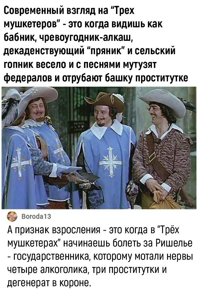 Современный взгляд на “Трех мушкетеров” - это когда видишь как бабник, чревоугодник-алкаш, декаденствующий “пряник” и сельский гопник весело и с песнями мутузят федералов и отрубают башку проститутке. А признак взросления - это когда в “Трех мушкетерах” начинаешь болеть за Ришелье - государственника, котором мотали нервы четыре алкоголика, три проститутки и дегенерат в короне.