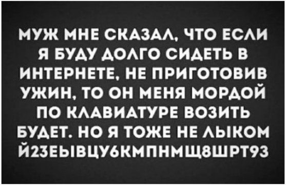 МУЖ МНЕ СКАЗАЛ, ЧТО ЕСЛИ Я БУДУ ДОЛГО СИДЕТЬ В ИНТЕРНЕТЕ, НЕ ПРИГОТОВИВ УЖИН, ТО ОН МЕНЯ МОРДОЙ ПО КЛАВИАТУРЕ ВОЗИТЬ БУДЕТ. НО Я ТОЖЕ НЕ ЛЫКОМ ЙЗЕЫВЦУБМКПНМШВШРТ93