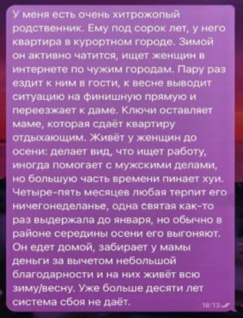 У меня есть очень хитрозлобный родственник. Ему под сорок лет, у него квартира в курортном городе. Зимой он активно читится, ищет женщин в интернете по чужим городам. Пару раз ездит к ним в гости, к весне выводит ситуацию на финальную прямую и переезжает к даме. Ключи оставляет маме, которая сдаёт квартиру отдыхающим. Живёт у женщин до осени: делает вид, что ищет работу, иногда помогает с мужскими делами, но большую часть времени пинает хуи. Четыре-пять месяцев любая терпит его ничегоденненько, одна свят как-то раз выдержала до января, но обычно в районе середины осени его выгоняют. Он едет домой, забирает у мамы деньги за вычетом небольшой благодарности и на них живёт всю зиму/весну. Уже больше десяти лет система сбоя не даёт.