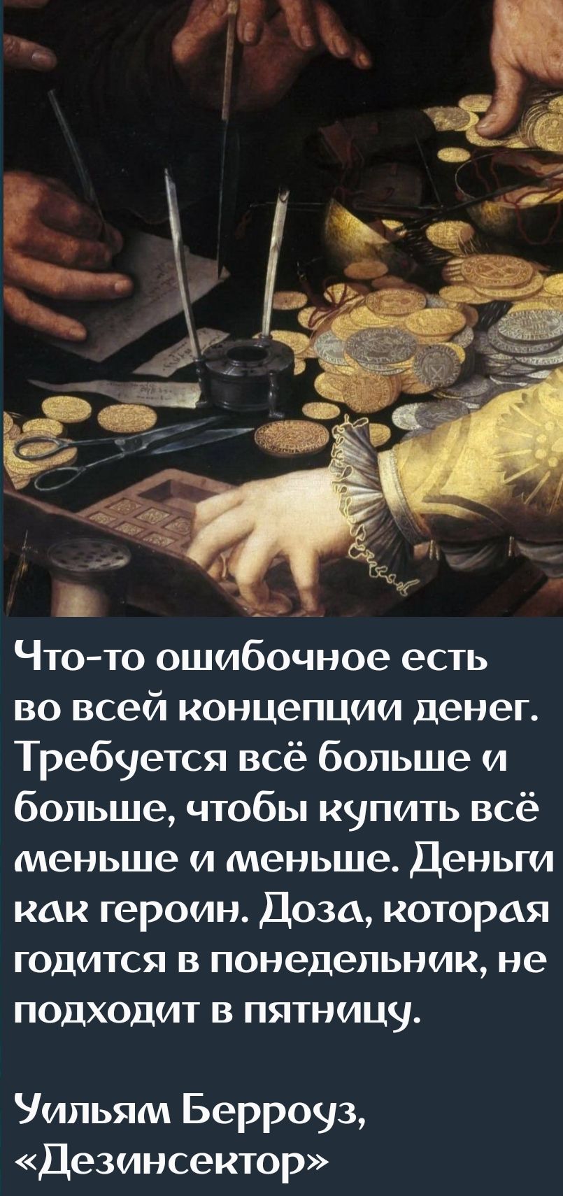 Что-то ошибочное есть во всей концепции денег. Требуется всё больше и больше, чтобы купить всё меньше и меньше. Деньги как геройин. Доза, которая годится в понедельник, не подходит в пятницу. Уильям Берроуз, «Дезинсектор»