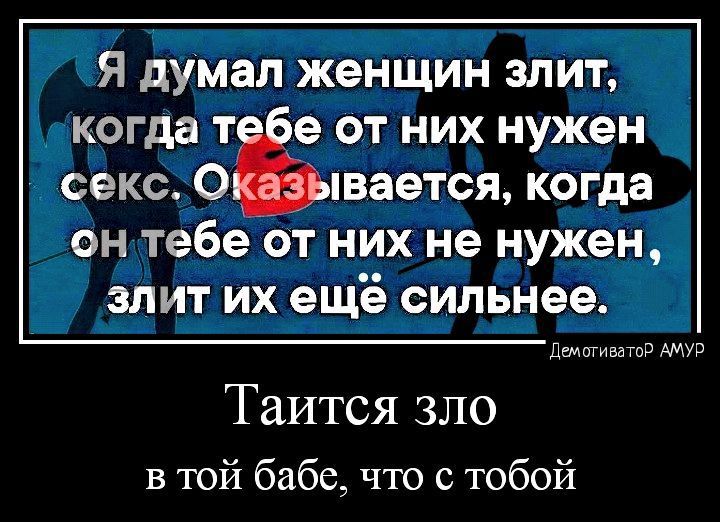 Я думал женщин злит, когда тебе от них нужен секс. Оказывается, когда он тебе от них не нужен, злит их ещё сильнее. Таится зло в той бабе, что с тобой
