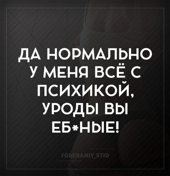 Да нормально у меня всё с психикой, уроды вы ебные!