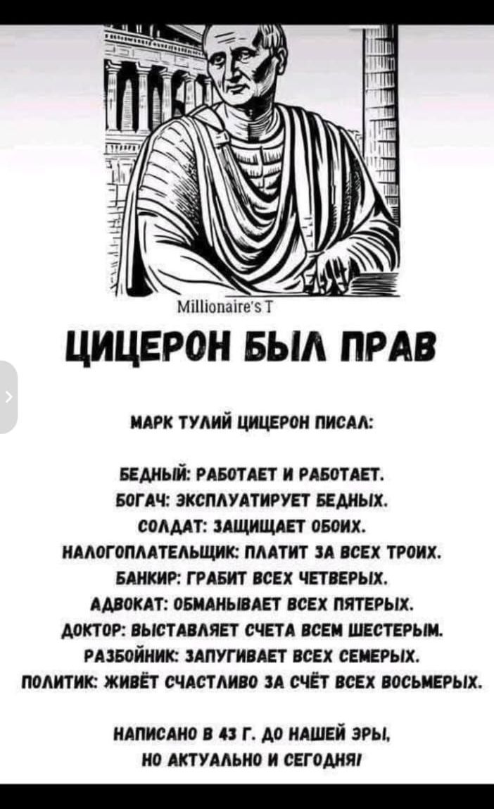 Millionaire's T ЦИЦЕРОН БЫЛ ПРАВ МАРК ТУЛИЙ ЦИЦЕРОН ПИСАЛ: БЕДНЫЙ: РАБОТАЕТ И РАБОТАЕТ. БОГАЧ: ЭКСПЛУАТИРУЕТ БЕДНЫХ. СОЛДАТ: ЗАЩИЩАЕТ ОБОИХ. НАЛОГОПЛАТЕЛЬЩИК: ПЛАТИТ ЗА ВСЕХ ТРОИХ. БАНКИР: ГРАБИТ ВСЕХ ЧЕТВЕРЫХ. АДВОКАТ: ОБМАНЫВАЕТ ВСЕХ ПЯТЕРЫХ. ДОКТОР: ВЫСТАВЛЯЕТ СЧЕТА ВСЕМ ШЕСТЕРЫМ. РАЗБОЙНИК: ЗАПУГИВАЕТ ВСЕХ СЕМЕРЫХ. ПОЛИТИК: ЖИВЁТ СЧАСТЛИВО ЗА