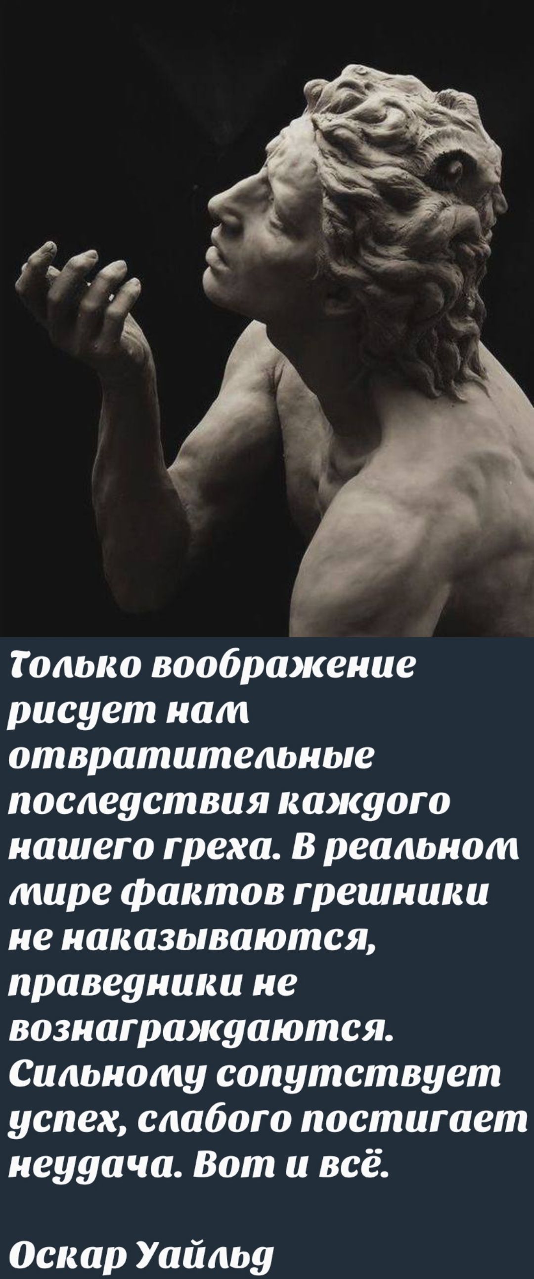 Только воображение рисует нам отвратительные последствия каждого нашего греха. В реальном мире фактов грешники не наказываются, праведники не вознаграждаются. Сильному сопутствует успех, слабого постигает неудача. Вот и всё. Оскар Уайльд