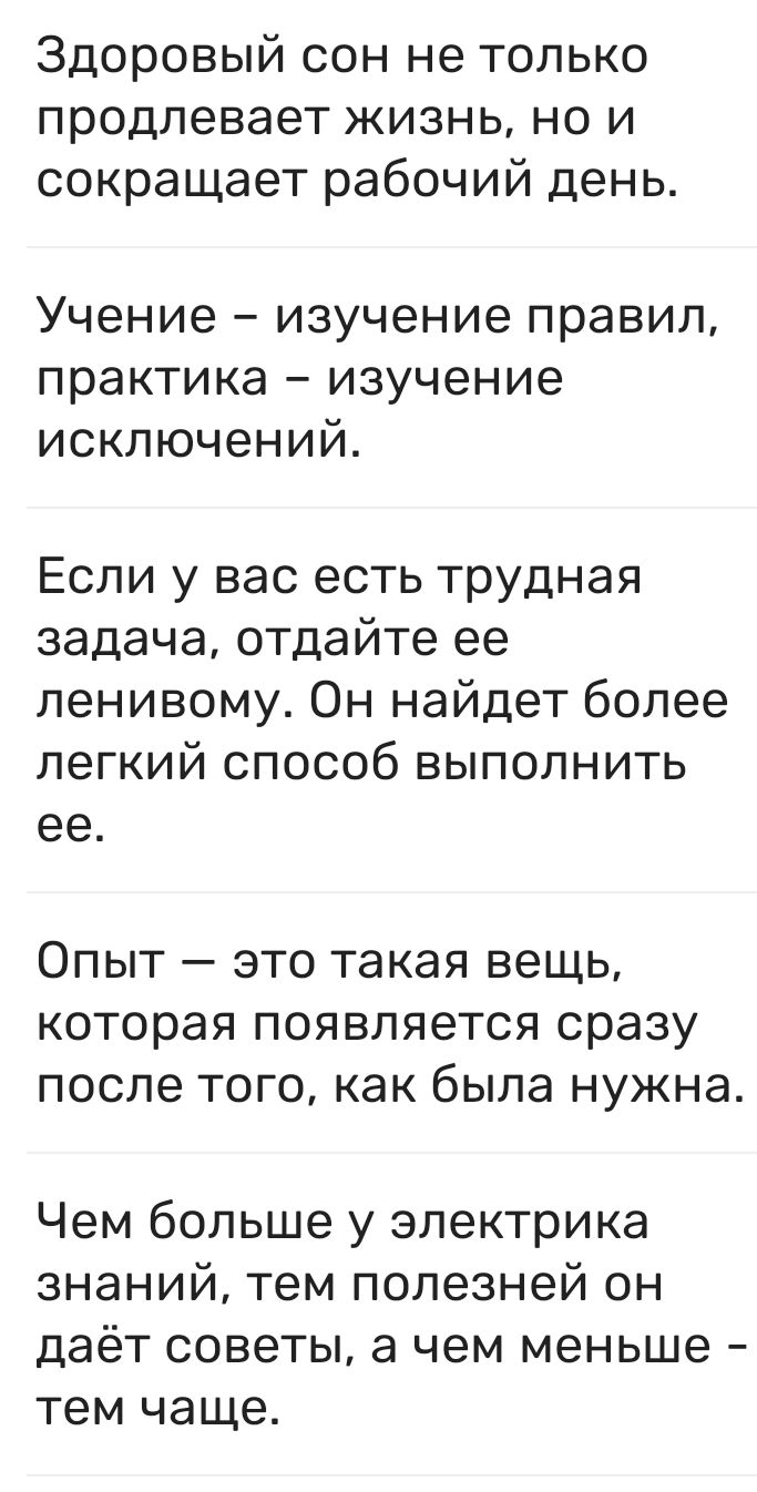Здоровый сон не только продлевает жизнь но и сокращает рабочий день Учение изучение правил практика изучение исключений Если у вас есть трудная задача отдайте ее ленивому Он найдет более легкий способ выполнить ее ОПЫТ _ ЭТО такая вещь КОТОРЭЯ ПОЯВПЯЭТСЯ сразу ПОСЛЕ ТОГО как была нужна Чем больше у электрика знаний тем полезней он даёт советы а чем меньше тем чаще