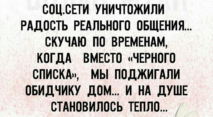 СОЦСЕИ УНИЧТОЖИЛИ РАДОСТЬ РЕАЛЬНОГО ОБЩЕНИЯ СКУЧАЮ ПО ВРЕМЕНАМ КОГДА ВМЕСТО ЧЕРНОГО СПИСКА МЫ ПОДЖИГАЛИ ОБИДЧИКУ ДОМ И НА ДУШЕ СТАНОВИПОСЬ ТЕПЛО