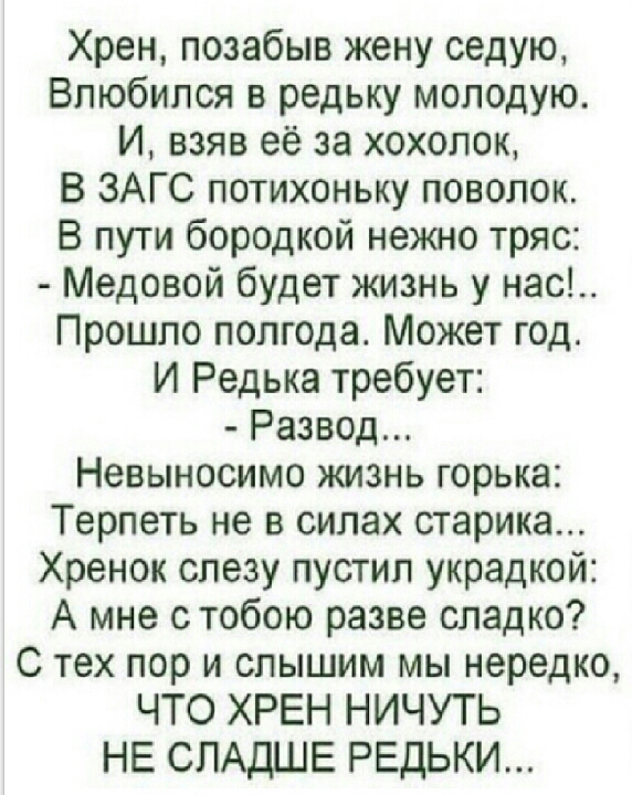 Хрен позабыв жену седую Влюбился в редьку молодую И взяв её за хохолок В ЗАГС потихоньку поволок В пути бородкой нежно тряс Медовой будет жизнь у нас Прошло полгода Может год И Редька требует Развод Невыносимо жизнь горька Терпеть не в силах старика Хренок слезу пустил украдкой А мне с тобою разве сладко С тех пор и слышим мы нередко ЧТО ХРЕН НИЧУТЬ НЕ СЛАДШЕ РЕДЬКИ