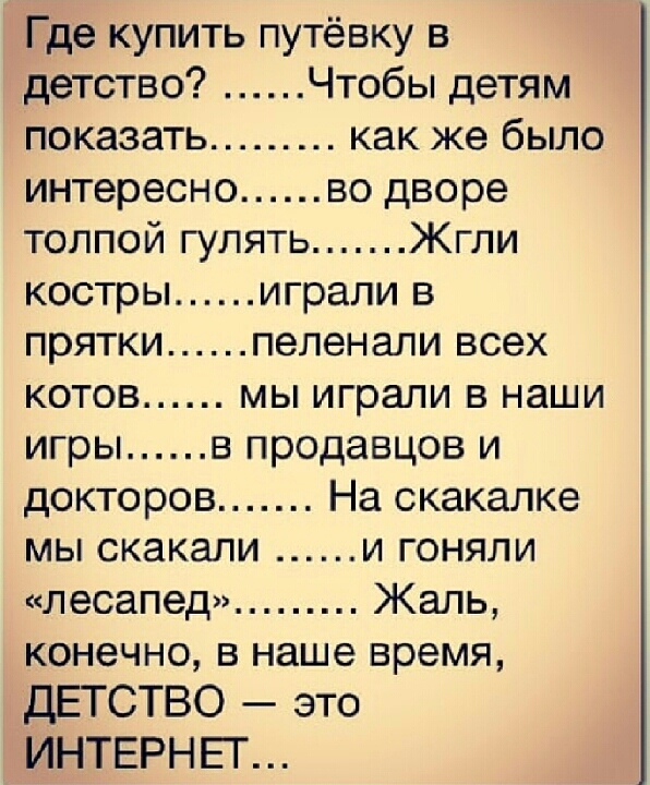 Где купить путёвку в детство Чтобы детям показать как же было интересно во дворе толпой гулять Жгли костры играли в прятки пеленали всех котов мы играли в наши игры в продавцов и докторов На скакалке мы скакали и гоняли лесапед Жаль конечно в наше время дЕТСТВО это ИНТЕРНЕГ