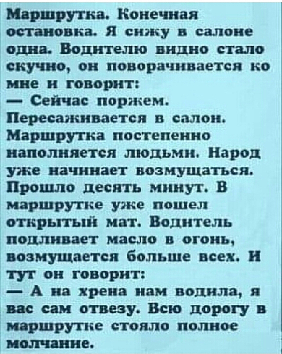 витрина Конечная остановка я сижу в салоне один Водителю видио стало скучно ои поворачивается ио ние и говорит Сейчас поржем Пересаживается в салон Маршрутка постепенно наполняется людьми Народ уже начинает возмущаться Прошло десять минут В маршрутке уже пошел отирьггый мат Водитель подливают масло в огонь возмущается больше всех и тут он говорит А на хрена иви водила дино сям отвезу Всю дорогу в 