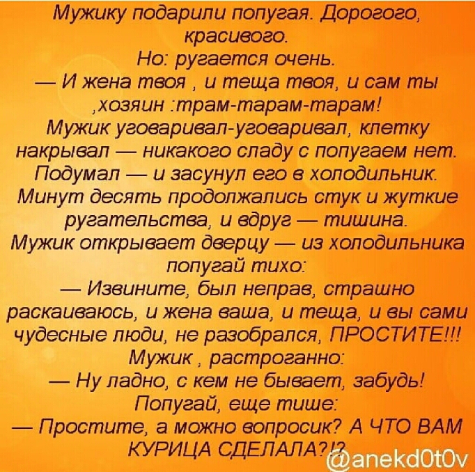 М ужику подарили попугая Дорогого красивого Но ругается очень И жена твоя и теща твоя и сам ты хозяин трам тарам тарам Мужик уговаривалуговаривал клетку накрывал никакого спаду с попугаем нет Подумал и засунул его в холодильник Минут десять продолжались стук и жуткие ругательства и вдруг тишина Мужик открывает дверцу из холодильника попугай тихо Извините был неправ страшно раскаиваюсь и жена ваша 