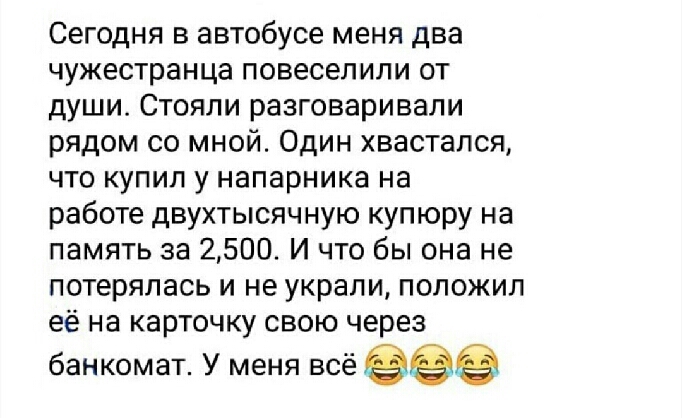 Сегодня в автобусе меня два чужестранца повеселили от души Стояли разговаривали рядом со мной Один хвастапся что купил у напарника на работе двухтысячную купюру на память за 2500 И что бы она не потерялась и не украли положил её на карточку свою через банкомат У меня всё