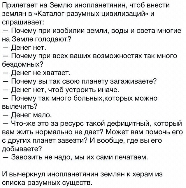 Прилетает на Землю инопланетянин чтоб внести землян в Каталог разумных цивилизаций и спрашивает Почему при изобилии земли воды и света многие на Земле голодают Денег нет Почему при всех ваших возможностях так много бездомных Денег не хватает Почему вы так свою планету загаживаете Денег нет чтоб устроить иначе Почему так много больныхкоторых можно вылечить Денег мало Что же это за ресурс такой дефи