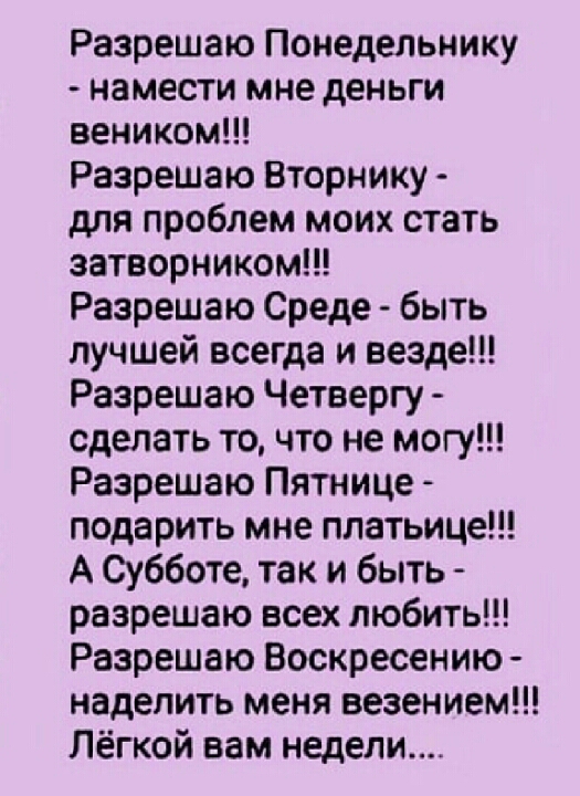Разрешаю Понедельнику намести мне деньги веником Разрешаю Вторнику для проблем моих стать затворником Разрешаю Среде быть лучшей всегда и везде Разрешаю Четвергу сделать то что не могу Разрешаю Пятнице подарить мне платьице А Субботе так и быть разрешаю всех любить Разрешаю Воскресению наделить меня везением Лёгкой вам недели