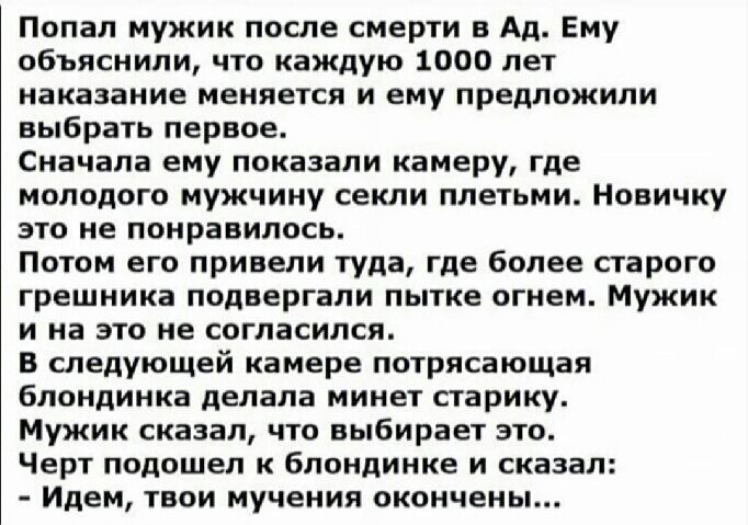 Попал мужик после смерти в Ад Ему объяснили что каждую 1000 лет наказание меняется и ему предложили выбрать первое Сначала ему показали камеру где молодого мужчину секли плетьми Новичку это не понравилось Потом его привели туда где более старого грешника подвергали пытке огнем Мужик и на это не согласился в следующей камере потрясающая блондинка делала минет старику Мужик сказал что выбирает это Ч