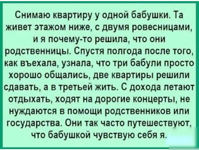 Снимаю квартиру у одной бабушки Та живет этажом ниже с двумя ровесницами и я почему то решила что они родственницы Спустя полгода после того как въехала узнала что три бабули просто хорошо общались две квартиры решили сдавать а в третьей жить С дохода летают отдыхать ходят на дорогие концерты не нуждаются в помощи родственников или государства Они так часто путешествуют что бабушкой чувствую себя 
