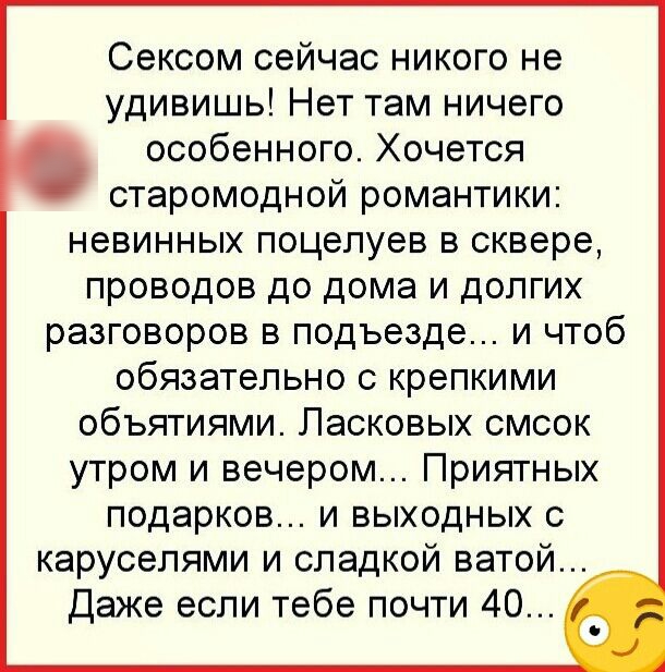Сексом сейчас никого не удивишь Нет там ничего особенного Хочется старомодной романтики невинных поцелуев в сквере проводов до дома и долгих разговоров в подъезде и чтоб ОбЯЗЭТеЛЬНО С КРЕПКИМИ ОбЪЯТИЯМИ ЛЭСКОВЫХ СМСОК утром и вечером Приятных подарков и выходных с каруселями и сладкой ватой Даже если тебе почти 40