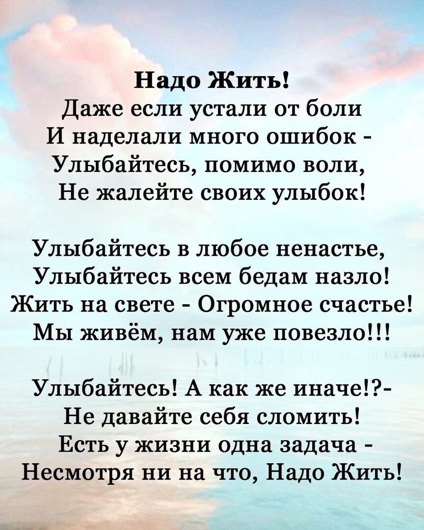 Надо Жхпь Даже если устали от боли И наделали много ошибок Улыбайтесь помимо воли Не жалейте своих улыбок Улыбайтесь в любое ненастье Улыбайтесь всем бедам назло Жить на свете Огромное счастье Мы живём нам уже повезло Улыбайтесь А как же иначе Не давайте себя сломить Есть у жизни одна задача Несмотря ни на что Надо Жить