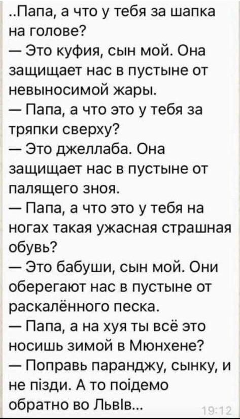 Папа а что у тебя за шапка на голове Это куфия сын мой Она защищает нас в пустыне от невыносимой жары Папа а что это у тебя за тряпки сверху Это джелпаба Она защищает нас в пустыне от палящего зноя Папа а что это у тебя на ногах такая ужасная страшная обУВь Это бабуши сын мой_ Они оберегают нас в пустыне от раскалённого песка Папа а на хуя ты всё это носишь зимой в Мюнхене Поправь паранджу сынку и