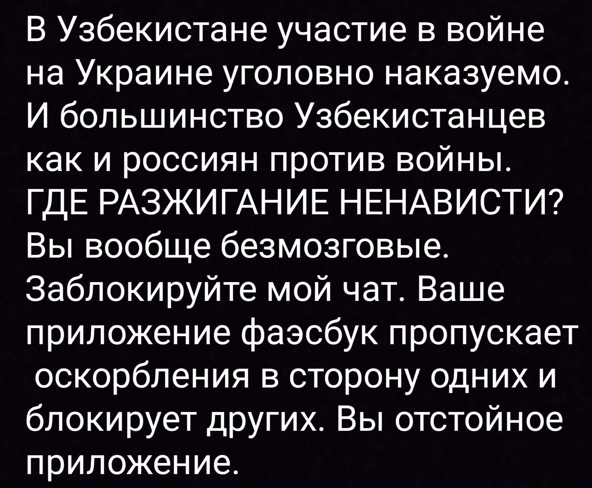 В Узбекистане участие в войне на Украине уголовно наказуемо. И большинство Узбекистанцев как и россиян против войны. ГДЕ РАЗЖИГАНИЕ НЕНАВИСТИ? Вы вообще безмозговые. Заблокируйте мой чат. Ваше приложение фейсбук пропускает оскорбления в сторону одних и блокирует других. Вы отстойное приложение.
