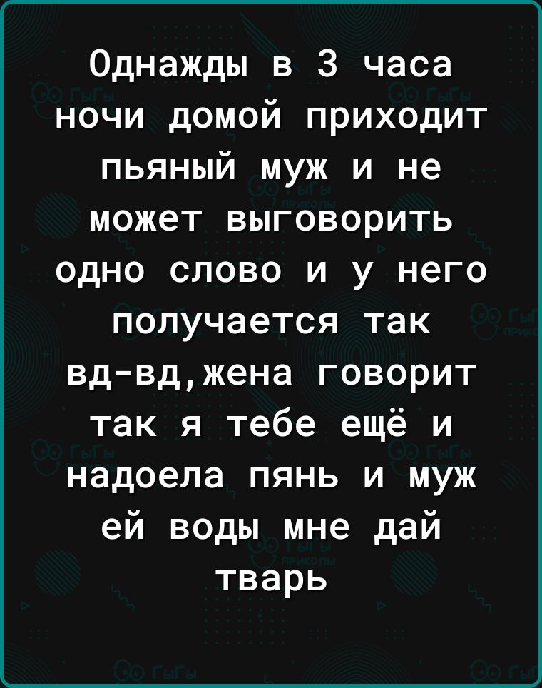 Однажды в 3 часа ночи домой приходит пьяный муж и не может выговорить одно слово и у него получается так вдвджена говорит так я тебе ещё и надоела пянь и муж ей воды мне дай тварь