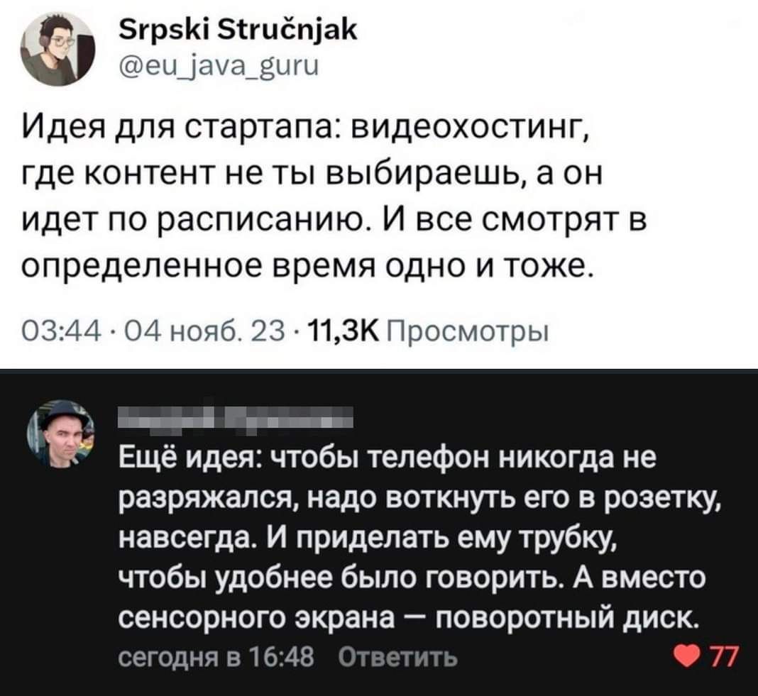 зурзи энцепіак _ Идея для стартапа видеохостинп где КОНТЕНТ не ТЫ выбираешь а ОН идет по расписанию И все смотрят в определенное время ОДНО И ТОЖЕ 03 м 04 нояб 23 11зк Просмотры Еще идея чтобы телефон никогда не разряжапся надо воткнуть его в розетку навсегда И приделать ему трубку чтобы удобнее было говорить А вместо сенсорного экрана поворотный диск 77